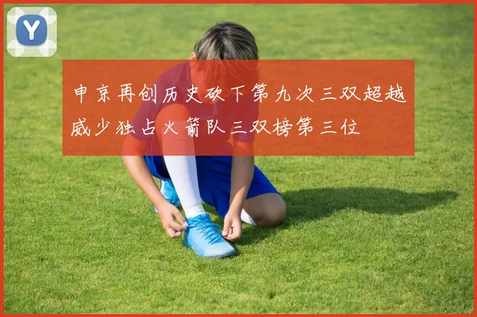 申京再创历史砍下第九次三双超越威少独占火箭队三双榜第三位