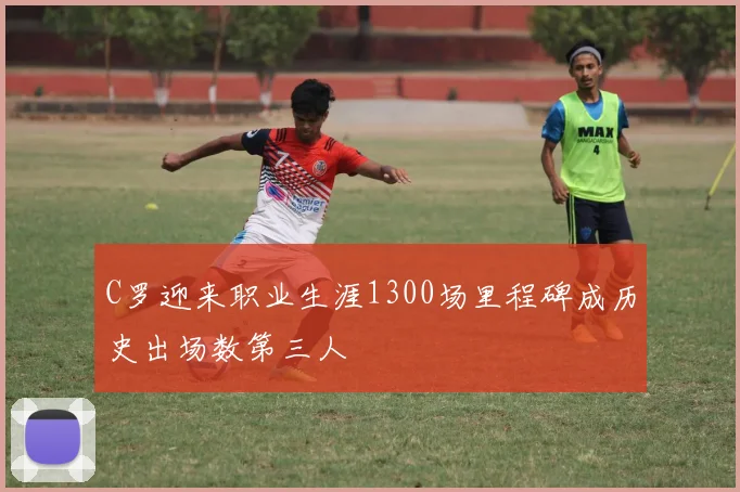 C罗迎来职业生涯1300场里程碑成历史出场数第三人