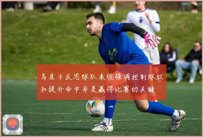 乌度卡反思球队表现强调控制球权和提升命中率是赢得比赛的关键