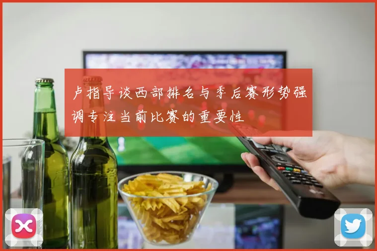 卢指导谈西部排名与季后赛形势强调专注当前比赛的重要性