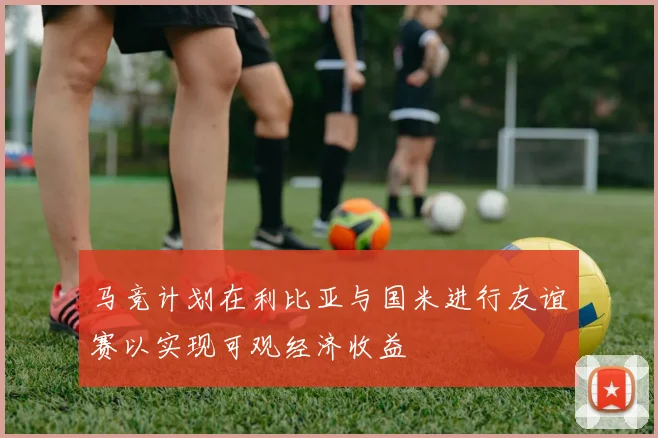 马竞计划在利比亚与国米进行友谊赛以实现可观经济收益