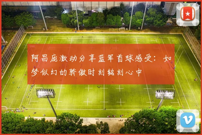 阿昌庞激动分享蓝军首球感受：如梦似幻的骄傲时刻铭刻心中