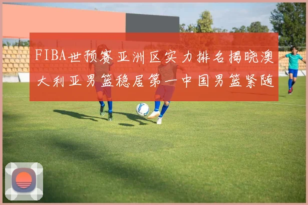 FIBA世预赛亚洲区实力排名揭晓澳大利亚男篮稳居第一中国男篮紧随其后位列第三