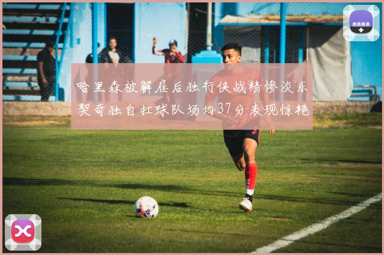 哈里森被解雇后独行侠战绩惨淡东契奇独自扛球队场均37分表现惊艳