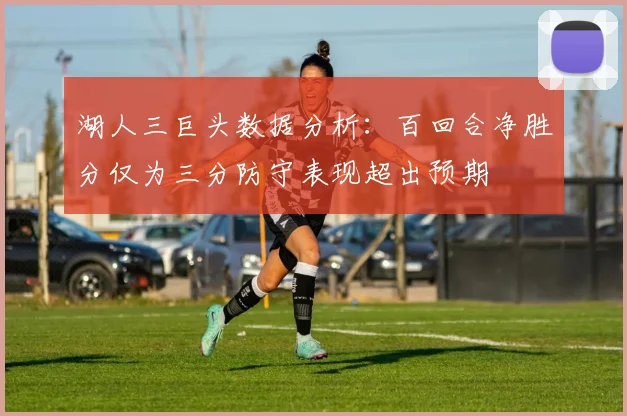 湖人三巨头数据分析：百回合净胜分仅为三分防守表现超出预期