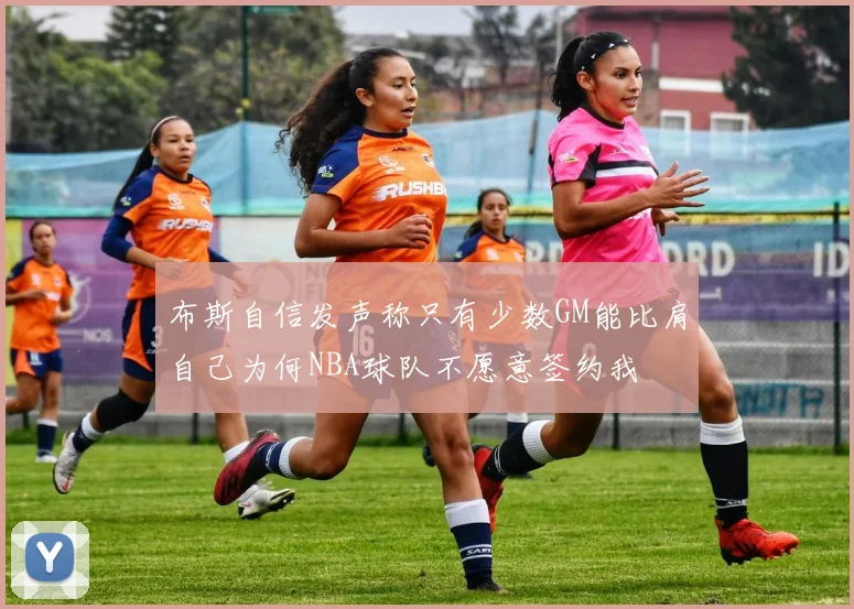 布斯自信发声称只有少数GM能比肩自己为何NBA球队不愿意签约我