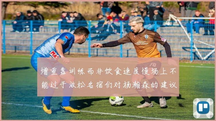 增重靠训练而非饮食速度慢场上不能过于放松名宿们对杨瀚森的建议