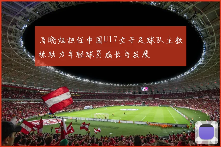 马晓旭担任中国U17女子足球队主教练助力年轻球员成长与发展