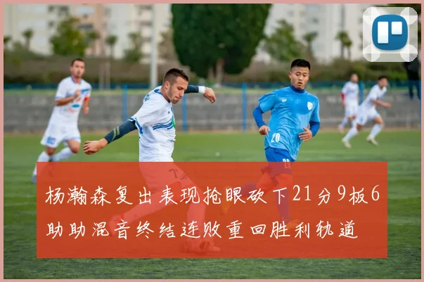 杨瀚森复出表现抢眼砍下21分9板6助助混音终结连败重回胜利轨道