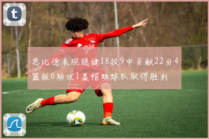 恩比德表现稳健18投9中贡献22分4篮板6助攻1盖帽助球队取得胜利