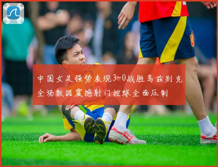中国女足强势表现3-0战胜乌兹别克全场数据震撼射门控球全面压制
