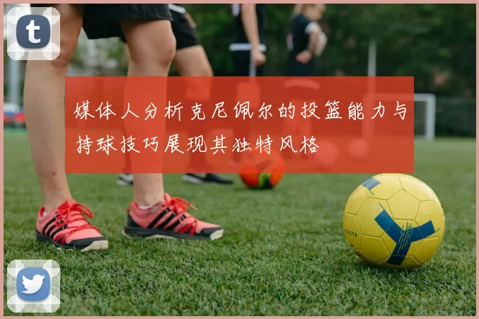 媒体人分析克尼佩尔的投篮能力与持球技巧展现其独特风格