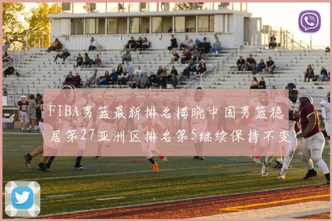 FIBA男篮最新排名揭晓中国男篮稳居第27亚洲区排名第5继续保持不变